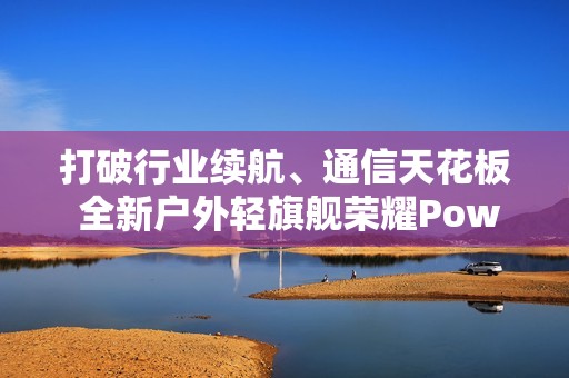 打破行业续航、通信天花板 全新户外轻旗舰荣耀Power2发布