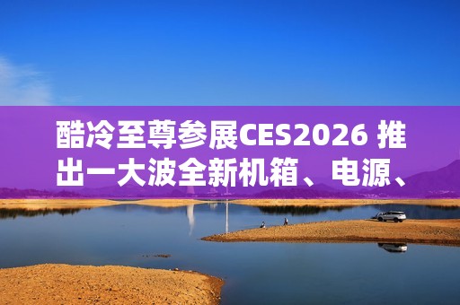 酷冷至尊参展CES2026 推出一大波全新机箱、电源、散热器