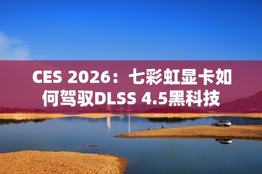 CES 2026：七彩虹显卡如何驾驭DLSS 4.5黑科技