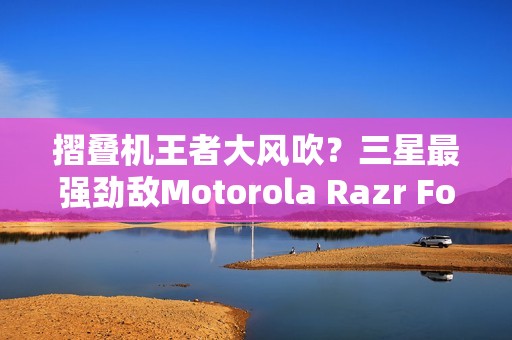摺叠机王者大风吹？三星最强劲敌Motorola Razr Fold传将挑战Z Fold 8