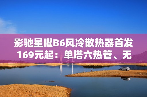 影驰星曜B6风冷散热器首发169元起：单塔六热管、无线镜顶盖