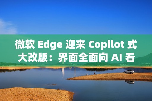 微软 Edge 迎来 Copilot 式大改版：界面全面向 AI 看齐