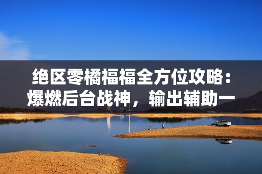 绝区零橘福福全方位攻略：爆燃后台战神，输出辅助一手抓