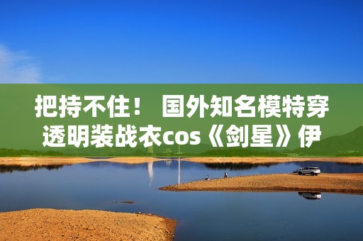把持不住！ 国外知名模特穿透明装战衣cos《剑星》伊芙