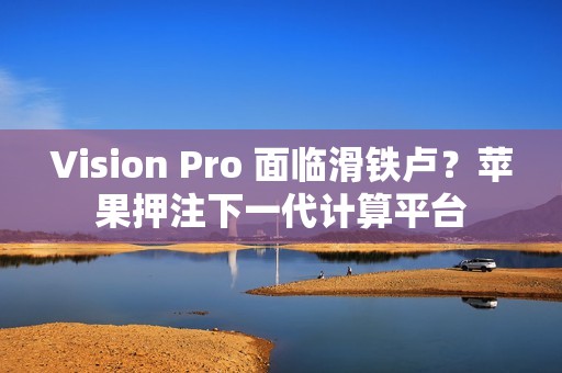 Vision Pro 面临滑铁卢？苹果押注下一代计算平台