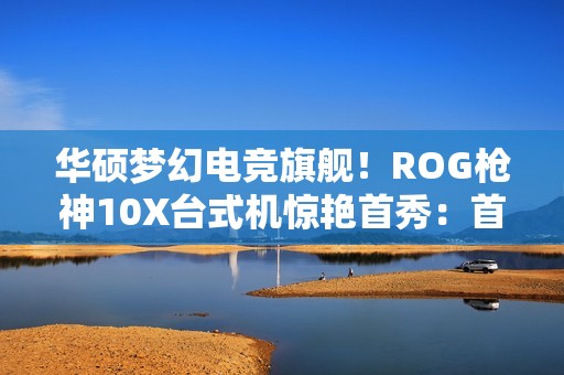 华硕梦幻电竞旗舰！ROG枪神10X台式机惊艳首秀：首创全息投影颜值无敌
