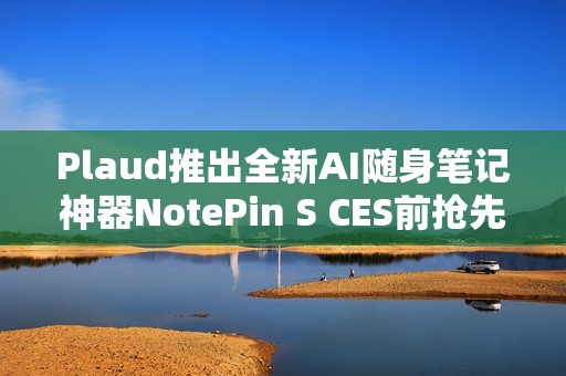 Plaud推出全新AI随身笔记神器NotePin S CES前抢先亮相