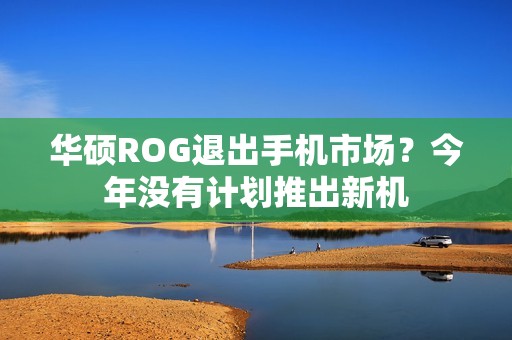华硕ROG退出手机市场？今年没有计划推出新机