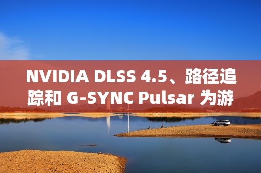 NVIDIA DLSS 4.5、路径追踪和 G-SYNC Pulsar 为游戏体验注入强劲动力 显著提升性能与视觉效果