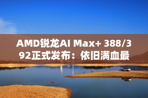 AMD锐龙AI Max+ 388/392正式发布：依旧满血最强集显！
