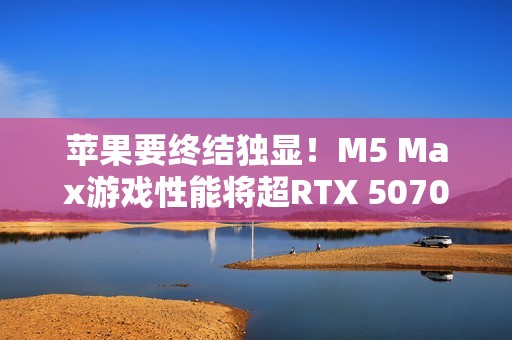 苹果要终结独显！M5 Max游戏性能将超RTX 5070 Ti