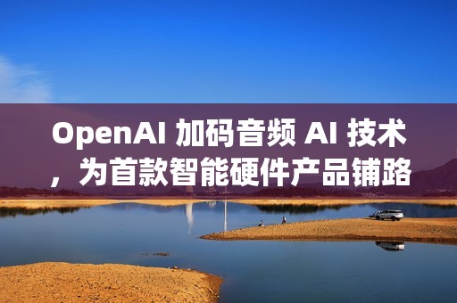 OpenAI 加码音频 AI 技术，为首款智能硬件产品铺路