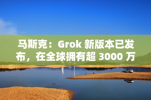 马斯克：Grok 新版本已发布，在全球拥有超 3000 万月活跃用户