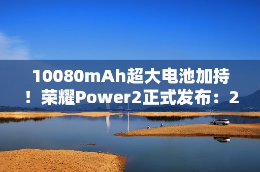 10080mAh超大电池加持！荣耀Power2正式发布：2699元起