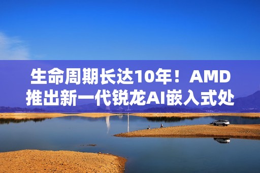生命周期长达10年！AMD推出新一代锐龙AI嵌入式处理器：性能暴增125%