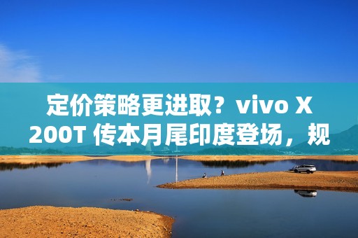 定价策略更进取？vivo X200T 传本月尾印度登场，规格继承旗舰效能!