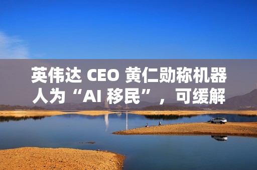 英伟达 CEO 黄仁勋称机器人为“AI 移民”，可缓解劳动力短缺问题