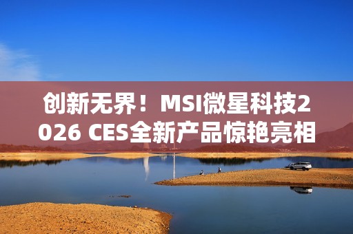 创新无界！MSI微星科技2026 CES全新产品惊艳亮相 突破技术壁垒，定义个人电脑硬件新标准