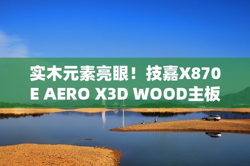 实木元素亮眼！技嘉X870E AERO X3D WOOD主板评测：顶级性能搭配全新设计 DIY审美新高度
