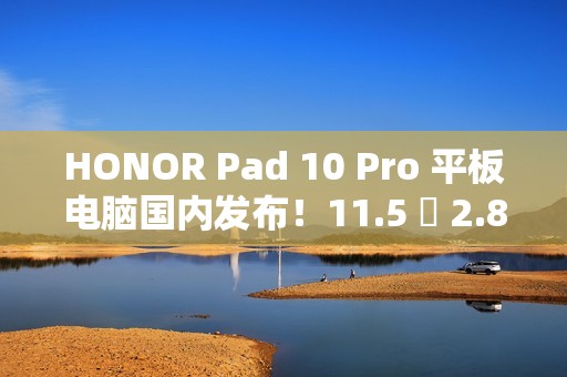 HONOR Pad 10 Pro 平板电脑国内发布！11.5 吋 2.8K 萤幕加强护眼、包邮到港唔驶 $2,800？