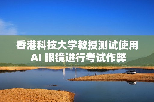香港科技大学教授测试使用 AI 眼镜进行考试作弊