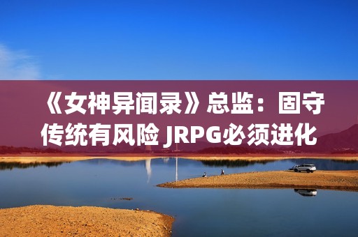 《女神异闻录》总监：固守传统有风险 JRPG必须进化！