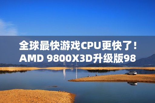 全球最快游戏CPU更快了！AMD 9800X3D升级版9850X3D发布：比Intel 285K最多快60%