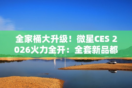 全家桶大升级！微星CES 2026火力全开：全套新品都来了