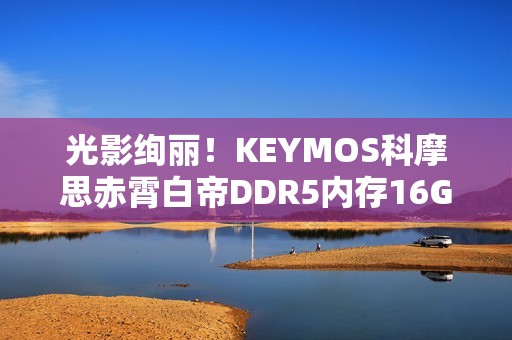 光影绚丽！KEYMOS科摩思赤霄白帝DDR5内存16GBx2 6000MHz图赏