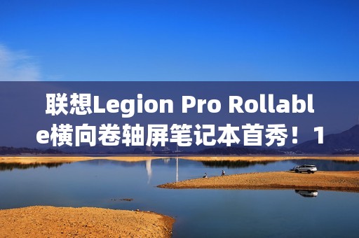 联想Legion Pro Rollable横向卷轴屏笔记本首秀！16、21.5、24英寸一秒切换
