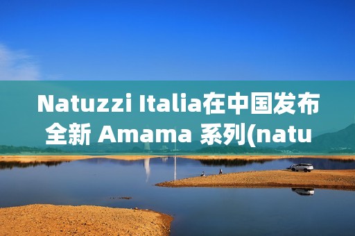 Natuzzi Italia在中国发布全新 Amama 系列(natuzzi italia官网)