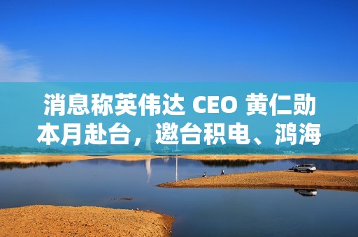 消息称英伟达 CEO 黄仁勋本月赴台，邀台积电、鸿海等参加“兆元宴”