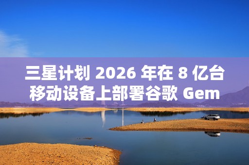 三星计划 2026 年在 8 亿台移动设备上部署谷歌 Gemini AI