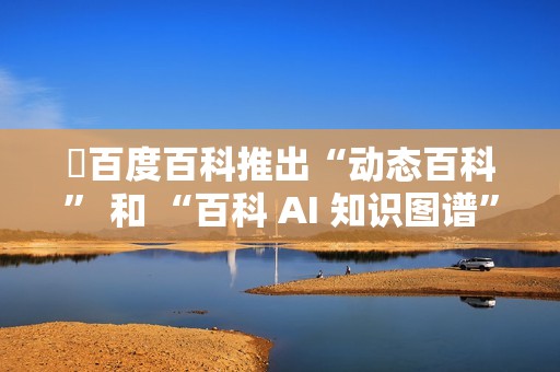 ​百度百科推出“动态百科” 和 “百科 AI 知识图谱” 等新功能