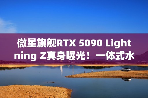 微星旗舰RTX 5090 Lightning Z真身曝光！一体式水冷、巨大LCD显示屏