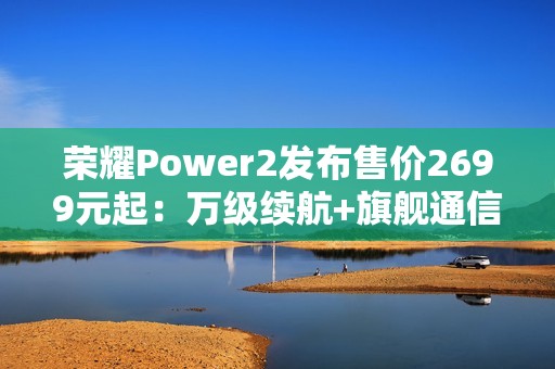 荣耀Power2发布售价2699元起：万级续航+旗舰通信，打造2026户外轻旗舰