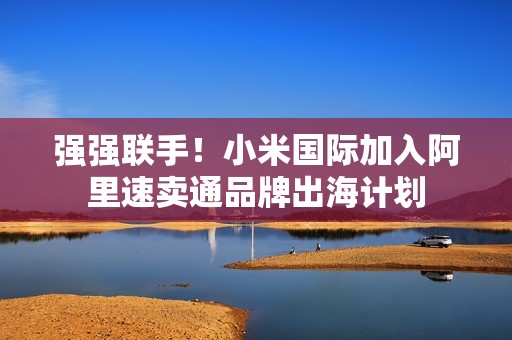 强强联手！小米国际加入阿里速卖通品牌出海计划