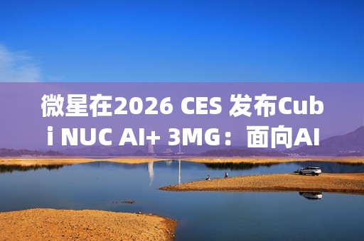 微星在2026 CES 发布Cubi NUC AI+ 3MG：面向AI驱动未来的超紧凑型Copilot+电脑