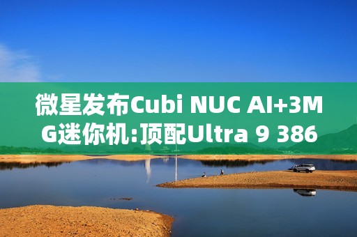 微星发布Cubi NUC AI+3MG迷你机:顶配Ultra 9 386H