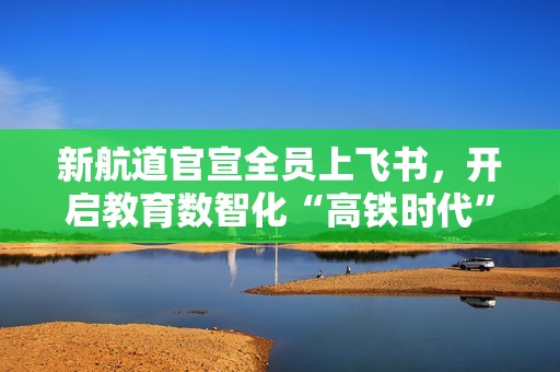 新航道官宣全员上飞书，开启教育数智化“高铁时代”