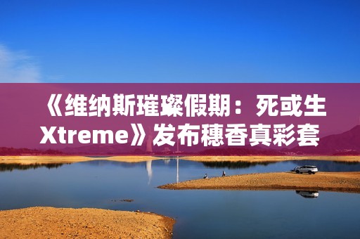 《维纳斯璀璨假期：死或生Xtreme》发布穗香真彩套装活动PV 泳衣大雷藏不住