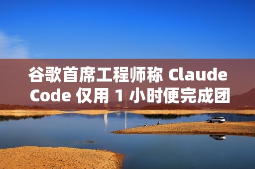 谷歌首席工程师称 Claude Code 仅用 1 小时便完成团队一年的工作量