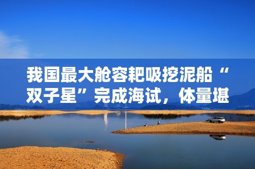 我国最大舱容耙吸挖泥船“双子星”完成海试，体量堪比航母