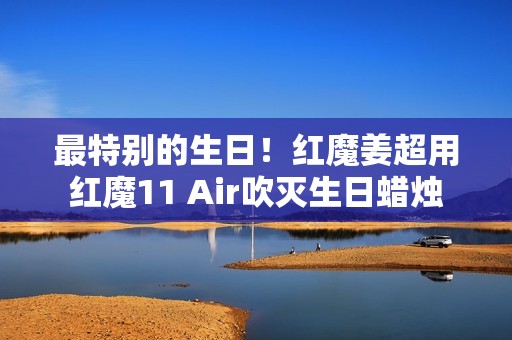 最特别的生日！红魔姜超用红魔11 Air吹灭生日蜡烛
