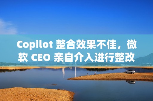 Copilot 整合效果不佳，微软 CEO 亲自介入进行整改