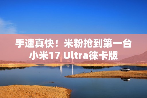手速真快！米粉抢到第一台小米17 Ultra徕卡版