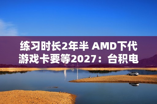 练习时长2年半 AMD下代游戏卡要等2027：台积电N3P工艺