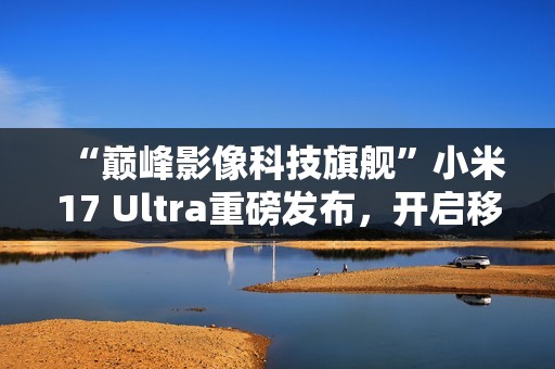 “巅峰影像科技旗舰”小米17 Ultra重磅发布，开启移动影像“光学变焦时代”