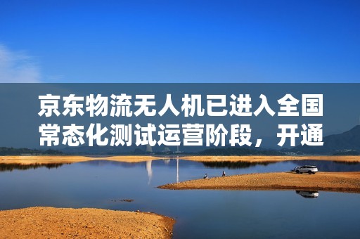 京东物流无人机已进入全国常态化测试运营阶段，开通近 50 条航线