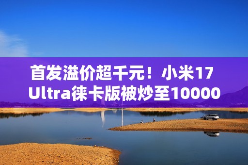首发溢价超千元！小米17 Ultra徕卡版被炒至10000元